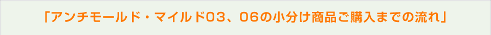 「アンチモールド・マイルド03、06の小分け商品ご購入までの流れ」